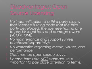    No indemnification; if a third party claims
    that licensee is using code that the third
    party developed, the licensee has no one
    to pay his legal fees and damage award
    (SCO v. IBM);
   No maintenance and support (unless
    purchased separately);
   No warranties regarding media, viruses, and
    performance;
   Staff must be open source savvy;
   License terms are NOT standard: thus
    important to pay close attention to terms.
 
