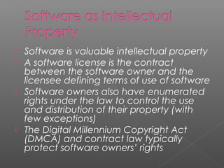  Software is valuable intellectual property
 A software license is the contract
  between the software owner and the
  licensee defining terms of use of software
 Software owners also have enumerated
  rights under the law to control the use
  and distribution of their property (with
  few exceptions)
 The Digital Millennium Copyright Act
  (DMCA) and contract law typically
  protect software owners’ rights
 