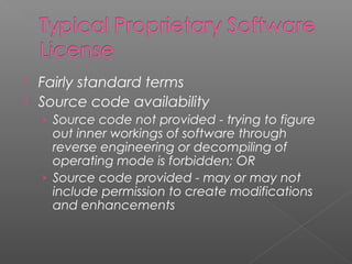  Fairly standard terms
 Source code availability
    › Source code not provided - trying to figure
      out inner workings of software through
      reverse engineering or decompiling of
      operating mode is forbidden; OR
    › Source code provided - may or may not
      include permission to create modifications
      and enhancements
 