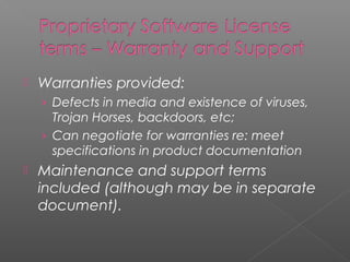    Warranties provided:
    › Defects in media and existence of viruses,
      Trojan Horses, backdoors, etc;
    › Can negotiate for warranties re: meet
      specifications in product documentation
   Maintenance and support terms
    included (although may be in separate
    document).
 
