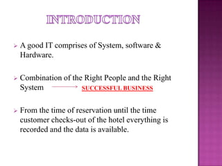 
A good IT comprises of System, software &
Hardware.
Combination of the Right People and the Right
System
SUCCESSFUL BUSINESS
From the time of reservation until the time
customer checks-out of the hotel everything is
recorded and the data is available.