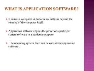 
It causes a computer to perform useful tasks beyond the
running of the computer itself.
Application software applies the power of a particular
system software to a particular purpose.
The operating system itself can be considered application
software .