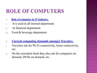 
Role of computer in IT industry.
i.
It is used in all internal department.
In financial department.
Food & beverage department.
ii.
iii.
i.
ii.
Current computing demands amongst Travelers.
Travelers ask for Wi-Fi connectivity, faster connectivity,
etc.
On the recreation front they also ask for computers on
demand, DVDs on demand, etc.