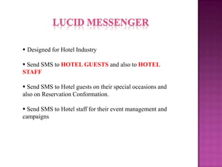  Designed for Hotel Industry
Send SMS to HOTEL GUESTS and also to HOTEL
STAFF
Send SMS to Hotel guests on their special occasions and
also on Reservation Conformation.
Send SMS to Hotel staff for their event management and
campaigns
