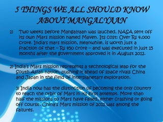 5 THINGS WE ALL SHOULD KNOW
ABOUT MANGALYAAN
1) Two weeks before Mangalyaan was lauched, NASA sent off
its own Mars mission named Maven. Its cost: Over Rs 4,000
crore. India's mars mission, meanwhile, is worth just a
fraction of that -- Rs 450 crore -- and was executed in just 15
months after the government approved it in August 2012.
2) India’s Mars mission represents a technological leap for the
South Asian nation, pushing it ahead of space rivals China
and Japan in the field of interplanetary exploration.
3) India now has the distinction of becoming the only country
to reach the orbit of Mars in its first attempt. More than
half the missions to Mars have failed, either crashing or going
off course. China’s Mars mission of 2011 was among the
failures.
 