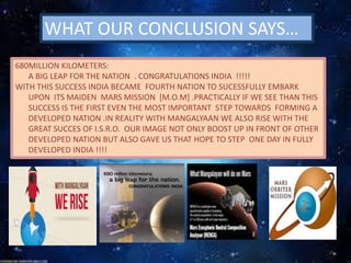 WHAT OUR CONCLUSION SAYS…
680MILLION KILOMETERS:
A BIG LEAP FOR THE NATION . CONGRATULATIONS INDIA !!!!!
WITH THIS SUCCESS INDIA BECAME FOURTH NATION TO SUCESSFULLY EMBARK
UPON ITS MAIDEN MARS MISSION [M.O.M] .PRACTICALLY IF WE SEE THAN THIS
SUCCESS IS THE FIRST EVEN THE MOST IMPORTANT STEP TOWARDS FORMING A
DEVELOPED NATION .IN REALITY WITH MANGALYAAN WE ALSO RISE WITH THE
GREAT SUCCES OF I.S.R.O. OUR IMAGE NOT ONLY BOOST UP IN FRONT OF OTHER
DEVELOPED NATION BUT ALSO GAVE US THAT HOPE TO STEP ONE DAY IN FULLY
DEVELOPED INDIA !!!!
 