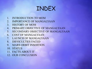 INDEX
1. INTRODUCTION TO MOM
2. IMPORTANCE OF MANGALYAAN
3. HISTORY OF MOM
4. PRIMARY OBJECTIVE OF MANGALYAAN
5. SECONDARY OBJECTIVE OF MANGALYAAN
6. COST OF MANGALYAAN
7. LAUNCH OF MANGALYAAN
8. DIFFICULTIES FACED
9. MARS ORBIT INSERTION
10. STATUS
11. FACTS ABOUT IT
12. OUR CONCLUSION
 