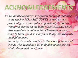 We would like to express my special thanks of gratitude
to my teacher MR. AMIT GUPTA as well as our
principal gave us the golden opportunity to do this
wonderful project on the topic MANGALYAAN which
also helped me in doing a lot of Research and we
came to know about so many new things We are really
thankful to them.
Secondly We would also like to thank our parents and
friends who helped us a lot in finalizing this project
within the limited time frame.
 