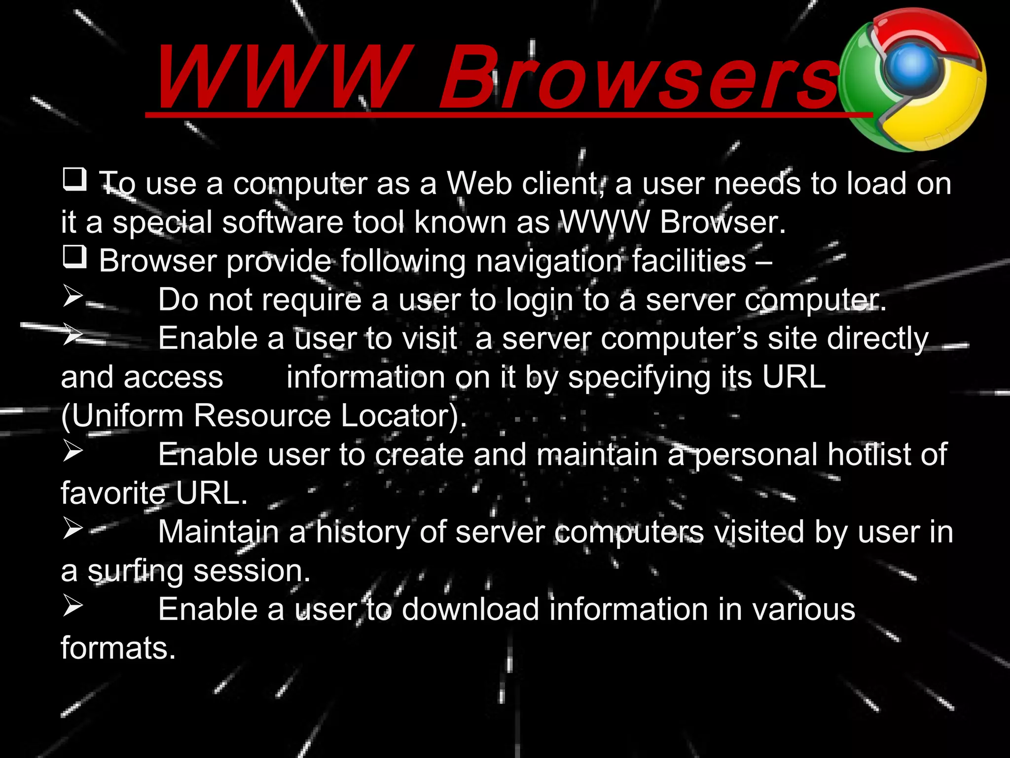 WWW Browsers
 To use a computer as a Web client, a user needs to load on
it a special software tool known as WWW Browser.
 Browser provide following navigation facilities –
 Do not require a user to login to a server computer.
 Enable a user to visit a server computer’s site directly
and access information on it by specifying its URL
(Uniform Resource Locator).
 Enable user to create and maintain a personal hotlist of
favorite URL.
 Maintain a history of server computers visited by user in
a surfing session.
 Enable a user to download information in various
formats.
 