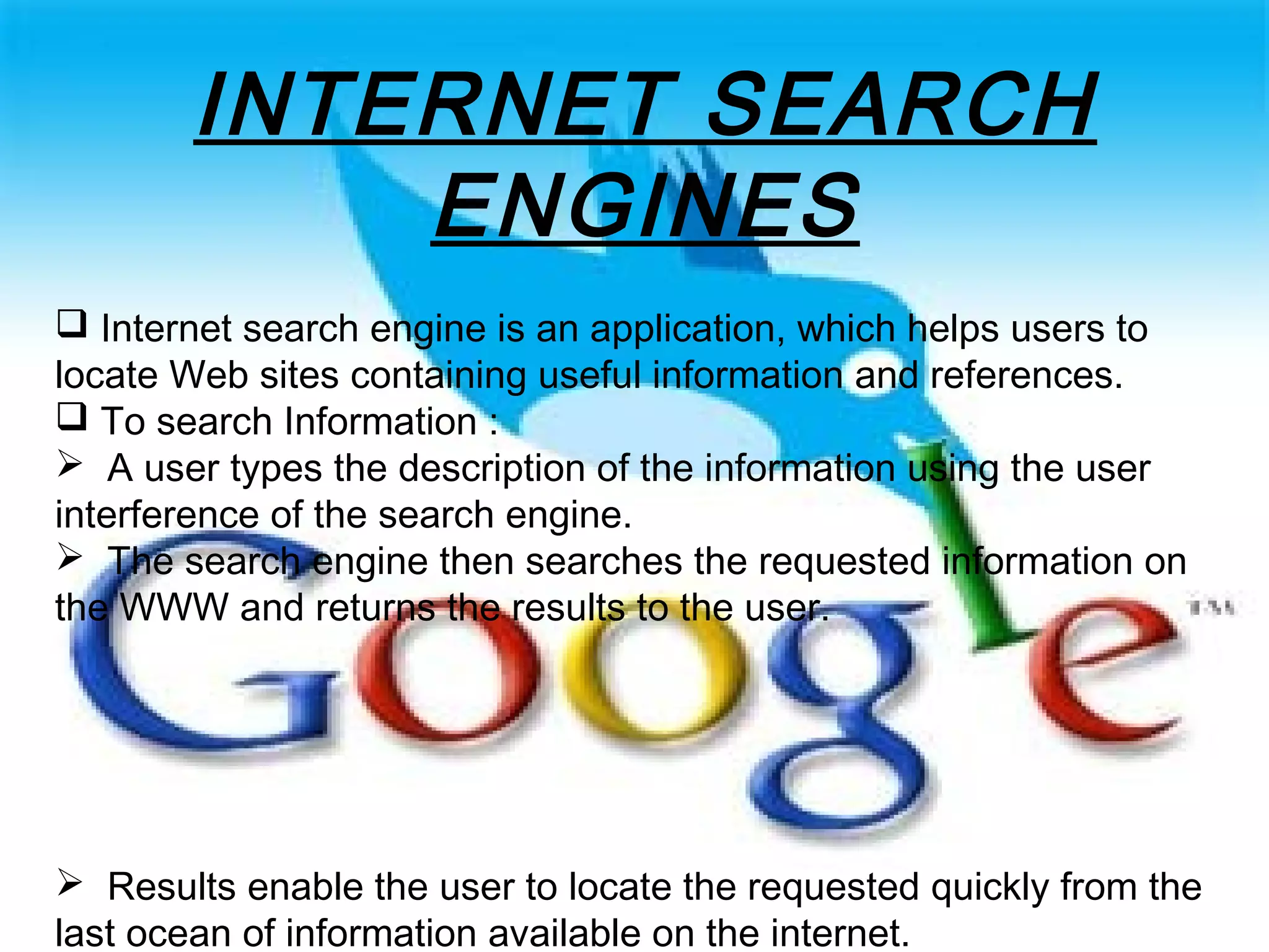 INTERNET SEARCH
ENGINES
 Internet search engine is an application, which helps users to
locate Web sites containing useful information and references.
 To search Information :
 A user types the description of the information using the user
interference of the search engine.
 The search engine then searches the requested information on
the WWW and returns the results to the user.
 Results enable the user to locate the requested quickly from the
last ocean of information available on the internet.
 