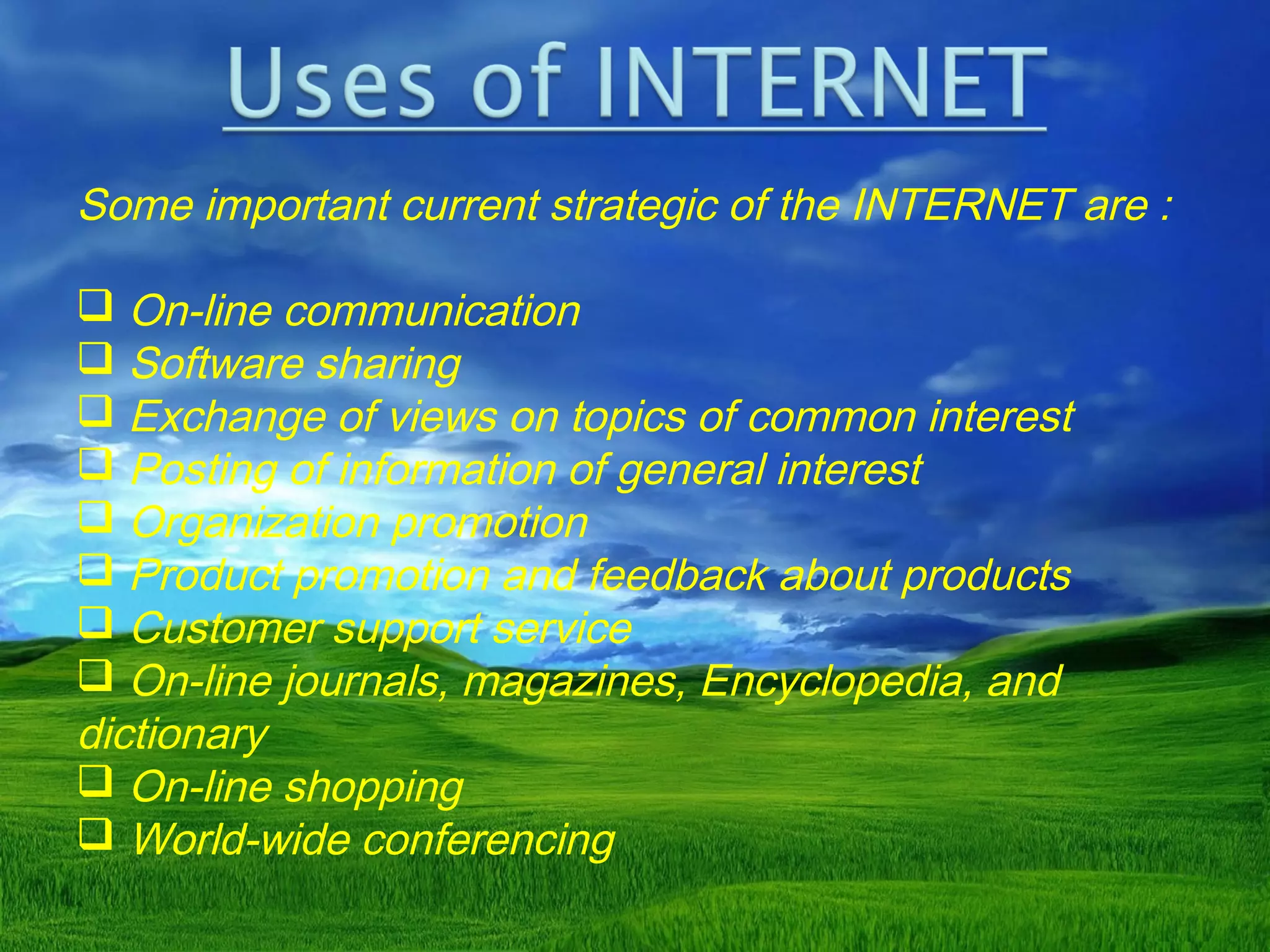 Some important current strategic of the INTERNET are :
 On-line communication
 Software sharing
 Exchange of views on topics of common interest
 Posting of information of general interest
 Organization promotion
 Product promotion and feedback about products
 Customer support service
 On-line journals, magazines, Encyclopedia, and
dictionary
 On-line shopping
 World-wide conferencing
 