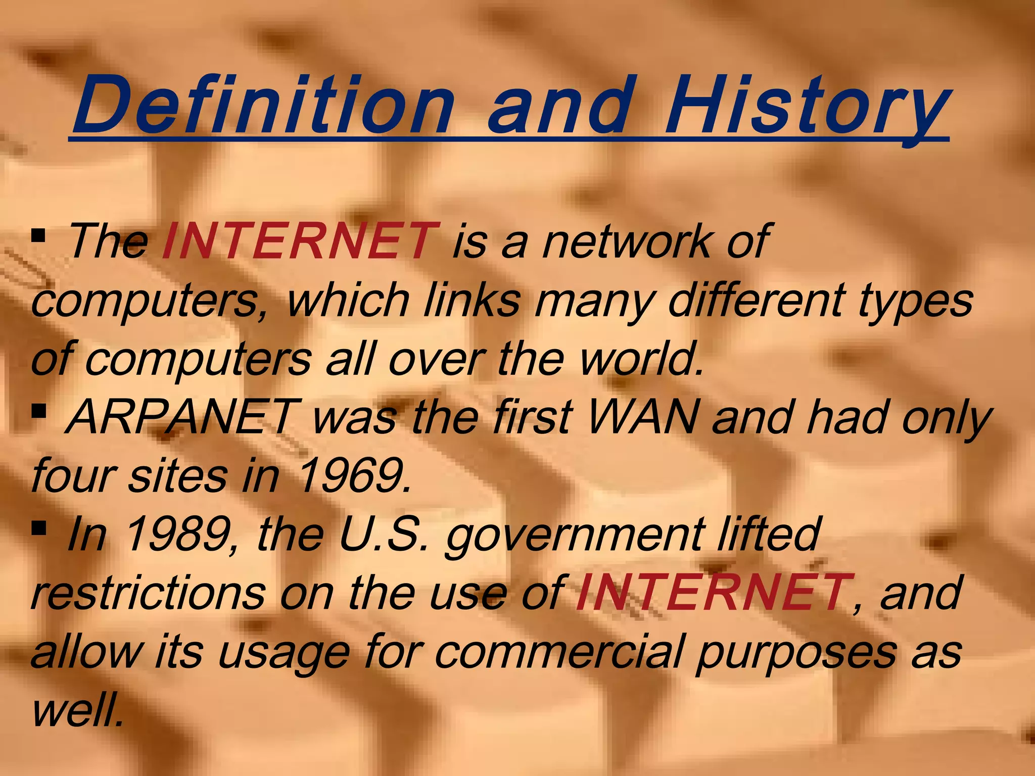 Definition and History
 The INTERNET is a network of
computers, which links many different types
of computers all over the world.
 ARPANET was the first WAN and had only
four sites in 1969.
 In 1989, the U.S. government lifted
restrictions on the use of INTERNET, and
allow its usage for commercial purposes as
well.
 
