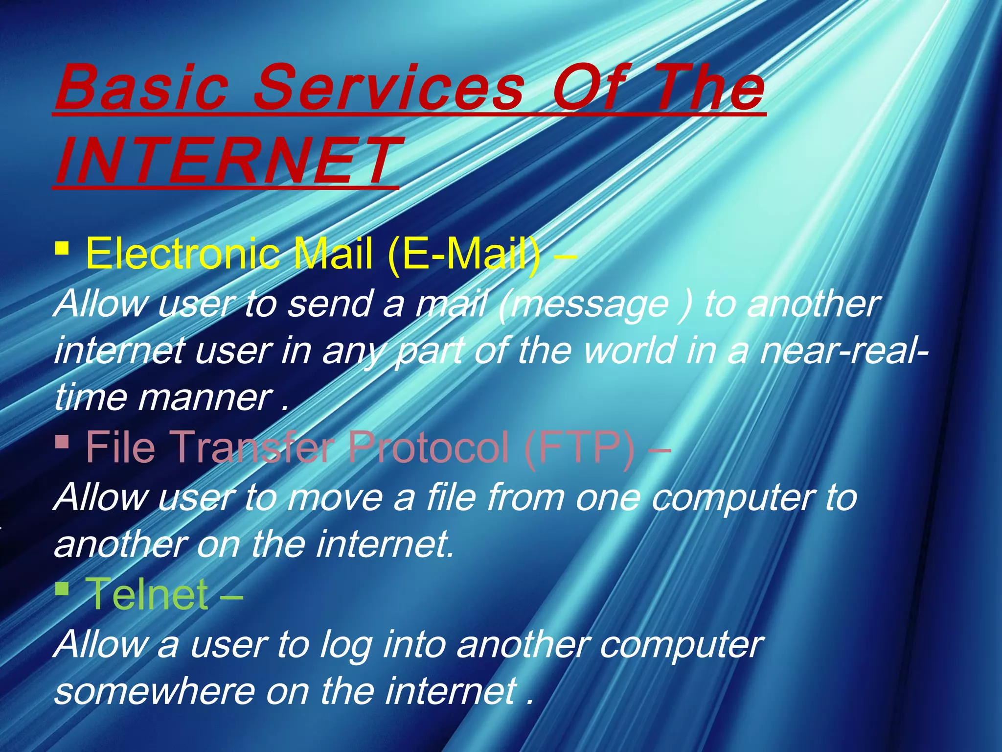Basic Services Of The
INTERNET
 Electronic Mail (E-Mail) –
Allow user to send a mail (message ) to another
internet user in any part of the world in a near-real-
time manner .
 File Transfer Protocol (FTP) –
Allow user to move a file from one computer to
another on the internet.
 Telnet –
Allow a user to log into another computer
somewhere on the internet .
 