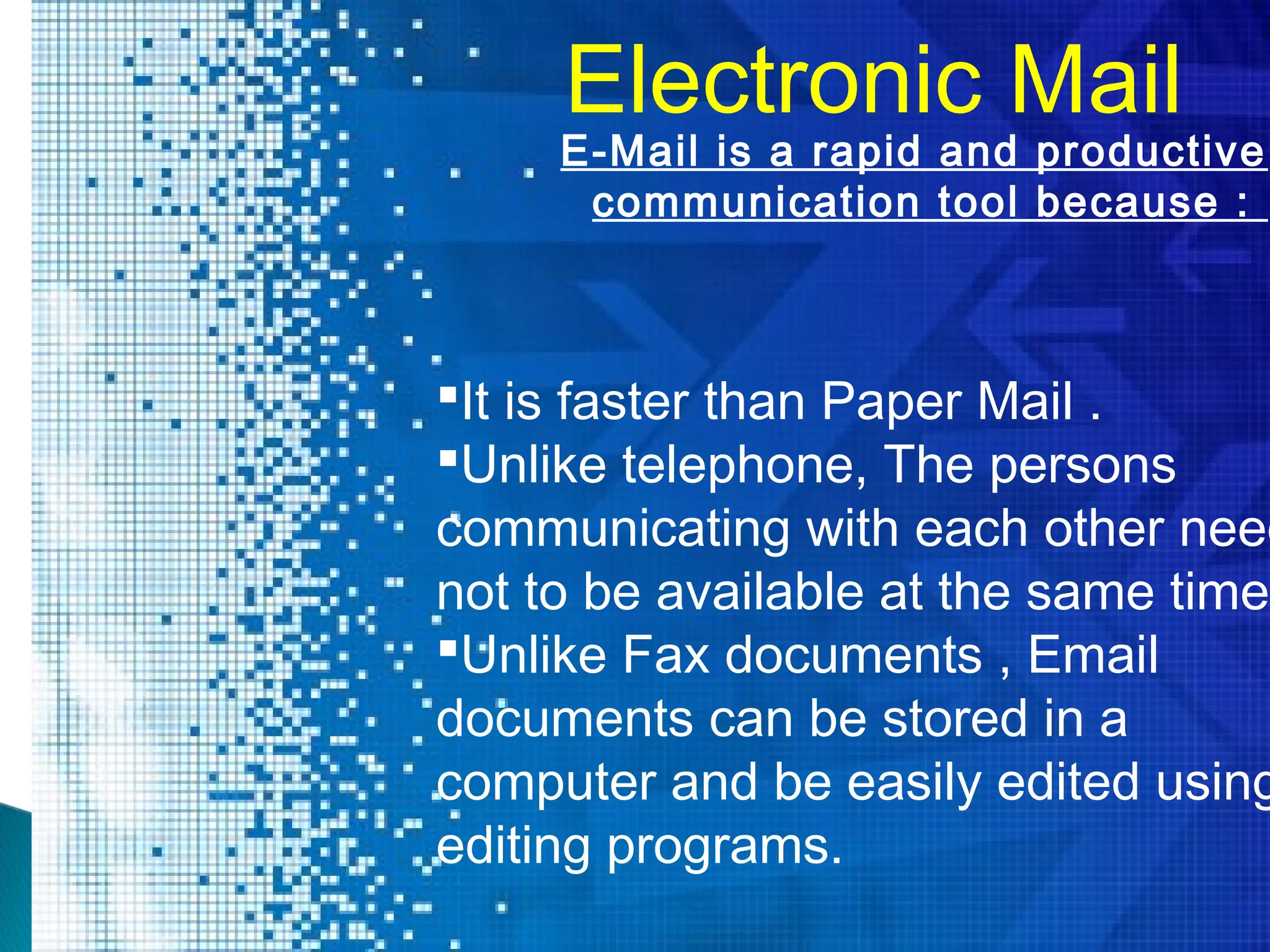 Electronic Mail
It is faster than Paper Mail .
Unlike telephone, The persons
communicating with each other need
not to be available at the same time.
Unlike Fax documents , Email
documents can be stored in a
computer and be easily edited using
editing programs.
E-Mail is a rapid and productive
communication tool because :
 