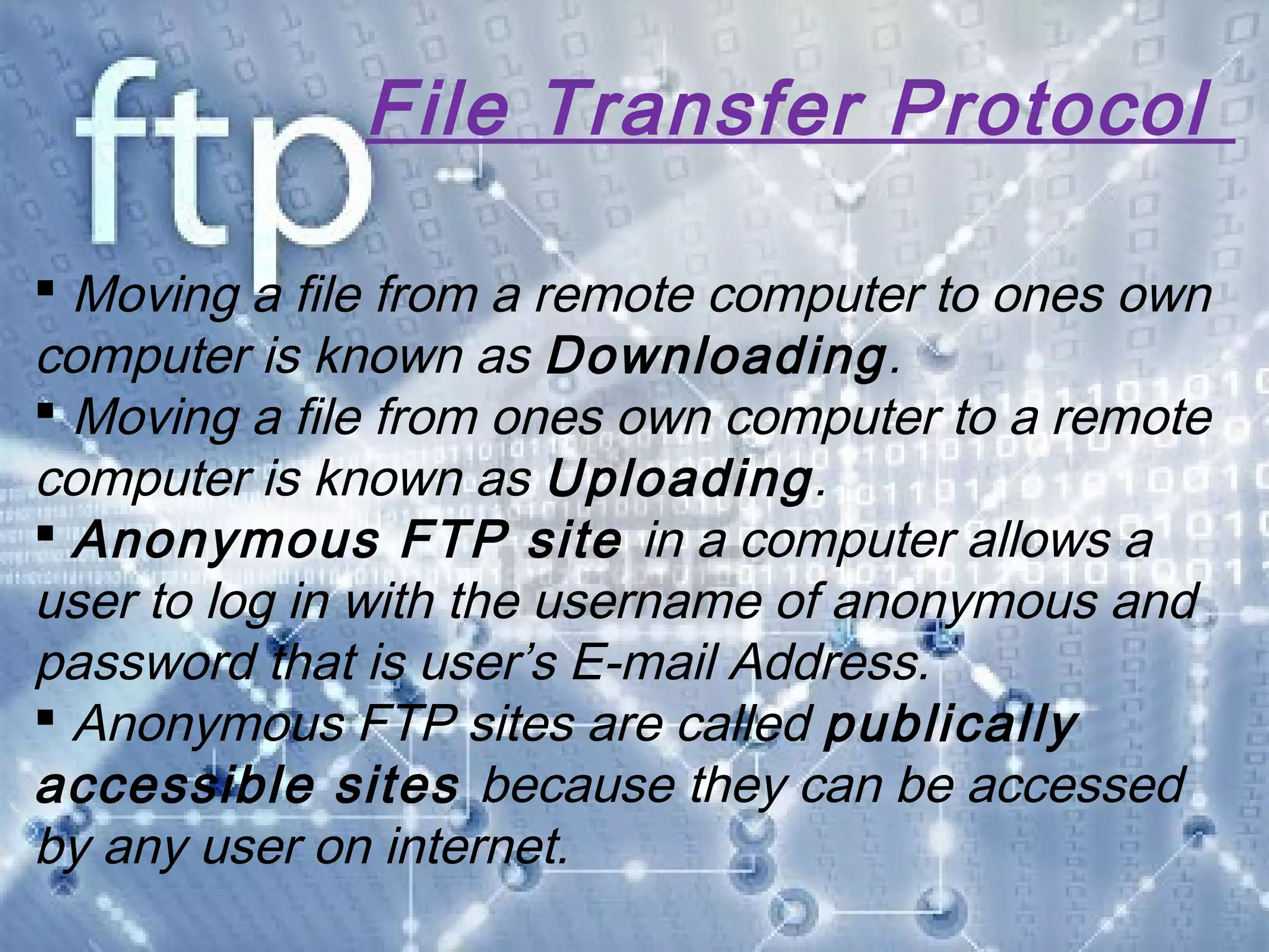 File Transfer Protocol
 Moving a file from a remote computer to ones own
computer is known as Downloading.
 Moving a file from ones own computer to a remote
computer is known as Uploading.
 Anonymous FTP site in a computer allows a
user to log in with the username of anonymous and
password that is user’s E-mail Address.
 Anonymous FTP sites are called publically
accessible sites because they can be accessed
by any user on internet.
 