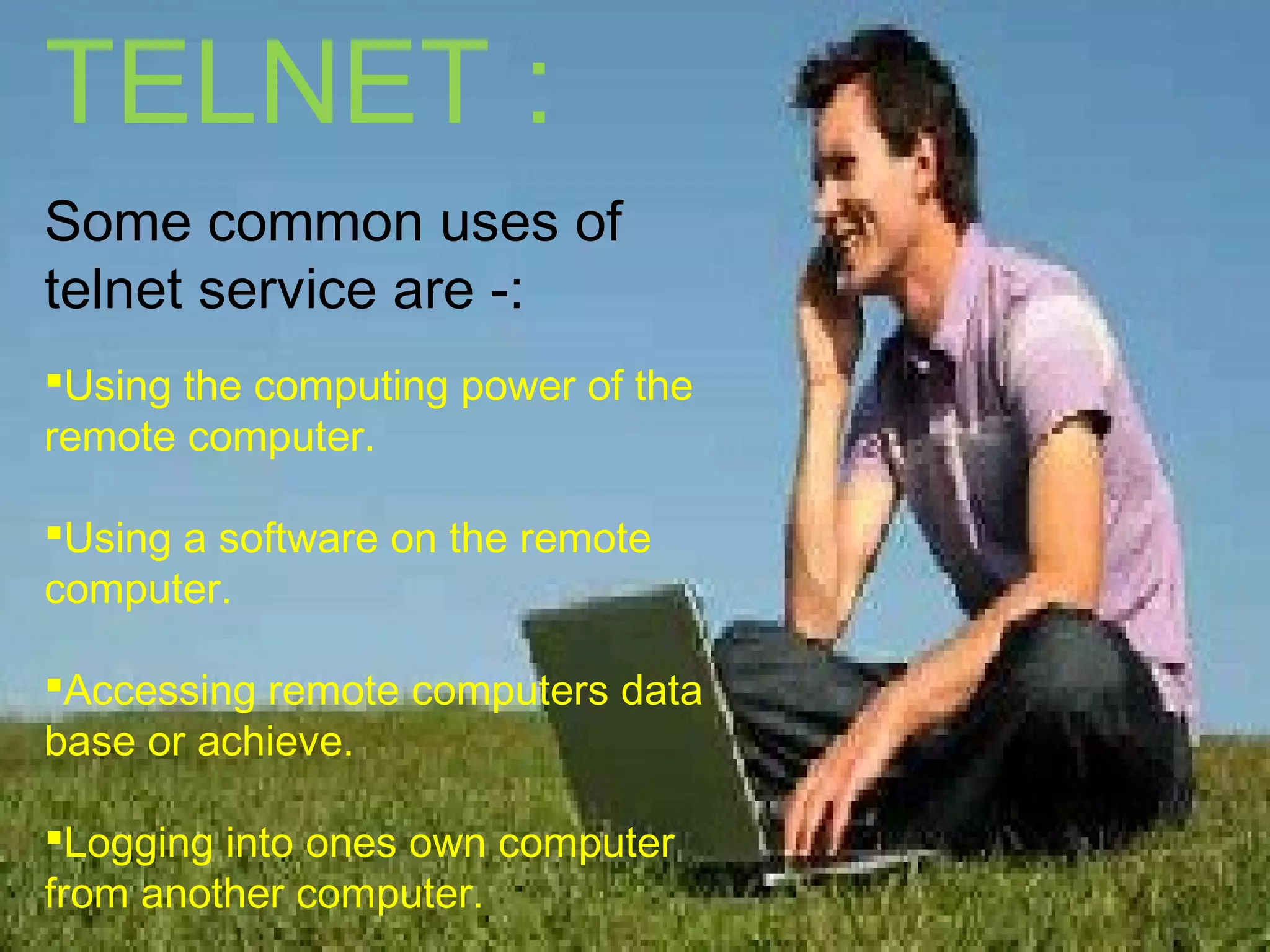 TELNET :
Some common uses of
telnet service are -:
Using the computing power of the
remote computer.
Using a software on the remote
computer.
Accessing remote computers data
base or achieve.
Logging into ones own computer
from another computer.
 