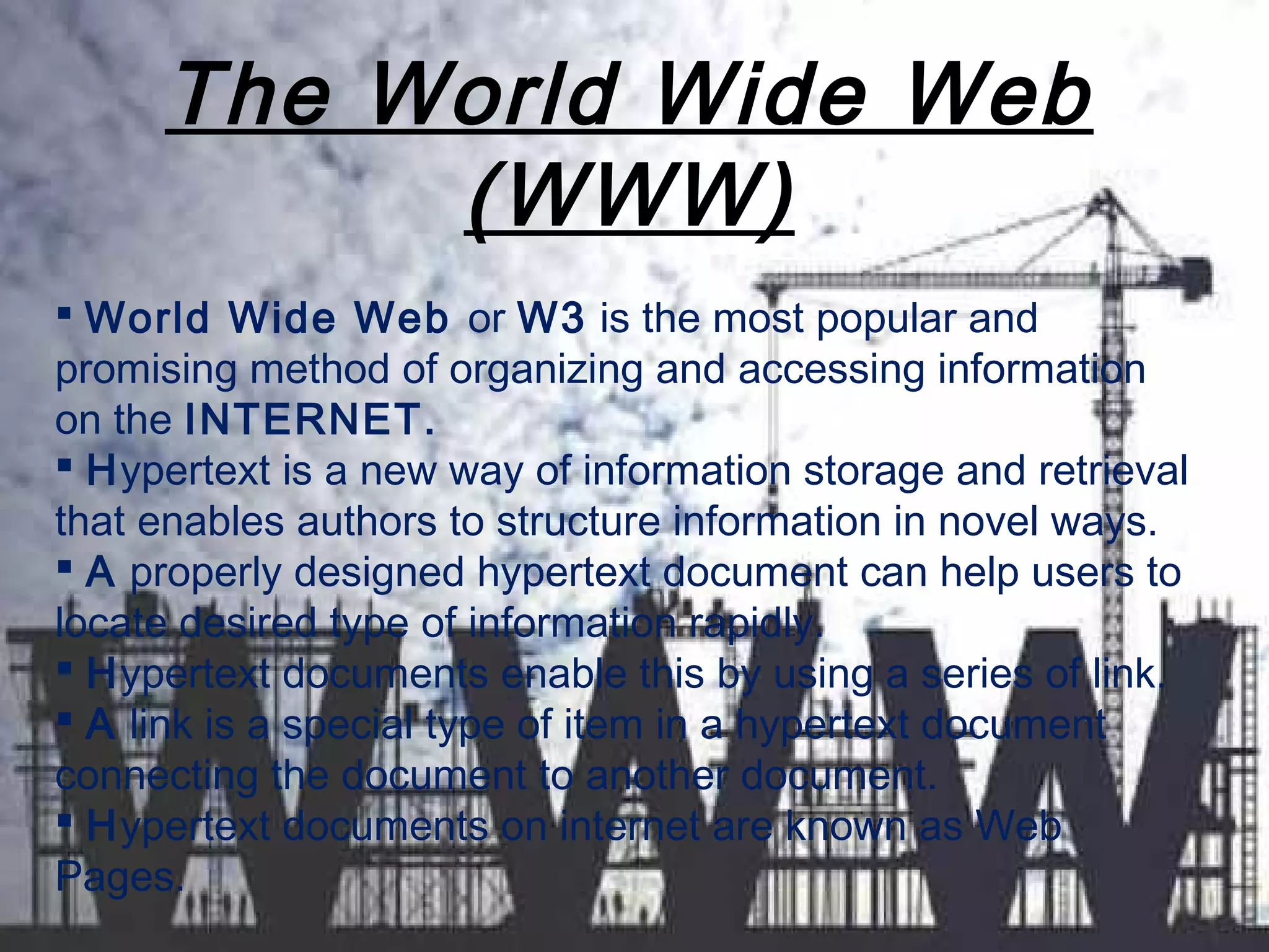 The World Wide Web
(WWW)
 World Wide Web or W3 is the most popular and
promising method of organizing and accessing information
on the INTERNET.
 Hypertext is a new way of information storage and retrieval
that enables authors to structure information in novel ways.
 A properly designed hypertext document can help users to
locate desired type of information rapidly.
 Hypertext documents enable this by using a series of link.
 A link is a special type of item in a hypertext document
connecting the document to another document.
 Hypertext documents on internet are known as Web
Pages.
 