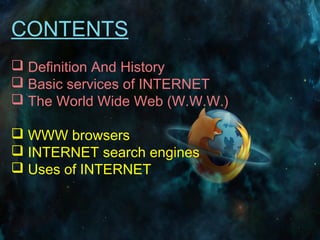 CONTENTS
 Definition And History
 Basic services of INTERNET
 The World Wide Web (W.W.W.)
 WWW browsers
 INTERNET search engines
 Uses of INTERNET
 