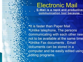 Electronic Mail
It is faster than Paper Mail .
Unlike telephone, The persons
communicating with each other need
not to be available at the same time.
Unlike Fax documents , Email
documents can be stored in a
computer and be easily edited using
editing programs.
E-Mail is a rapid and productive
communication tool because :
 