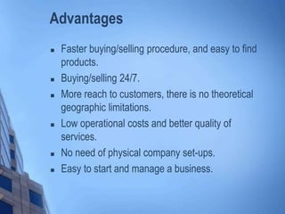 Advantages
 Faster buying/selling procedure, and easy to find
products.
 Buying/selling 24/7.
 More reach to customers, there is no theoretical
geographic limitations.
 Low operational costs and better quality of
services.
 No need of physical company set-ups.
 Easy to start and manage a business.
 