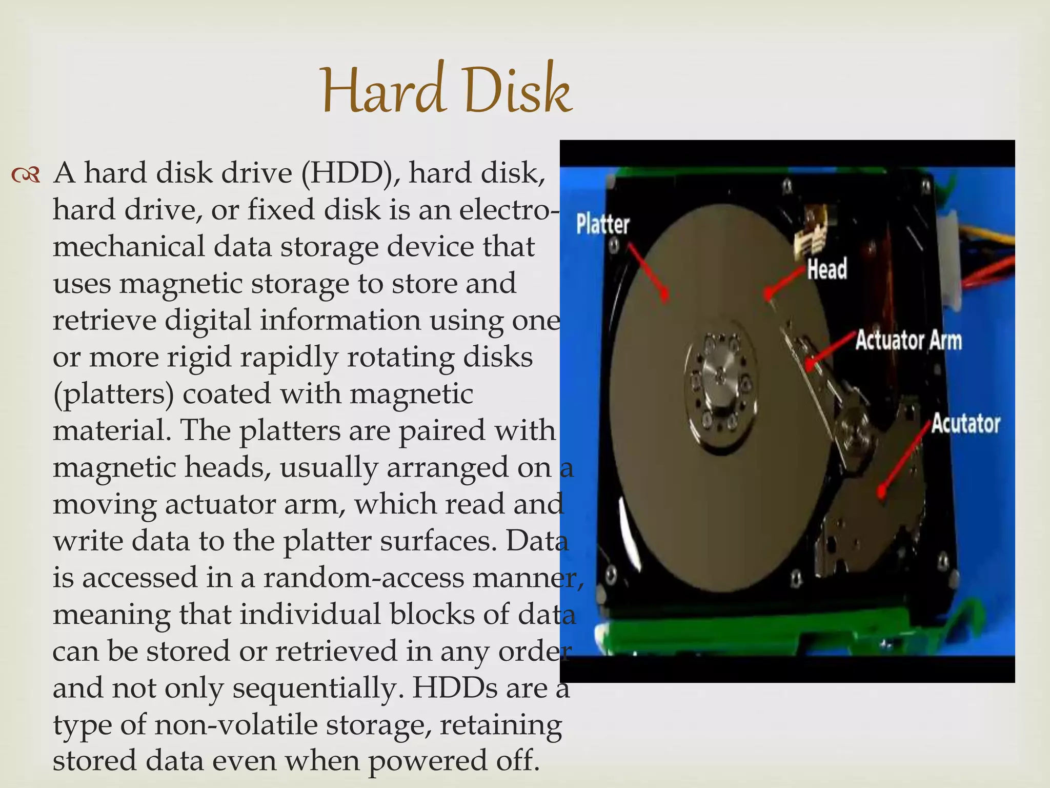  A hard disk drive (HDD), hard disk,
hard drive, or fixed disk is an electro-
mechanical data storage device that
uses magnetic storage to store and
retrieve digital information using one
or more rigid rapidly rotating disks
(platters) coated with magnetic
material. The platters are paired with
magnetic heads, usually arranged on a
moving actuator arm, which read and
write data to the platter surfaces. Data
is accessed in a random-access manner,
meaning that individual blocks of data
can be stored or retrieved in any order
and not only sequentially. HDDs are a
type of non-volatile storage, retaining
stored data even when powered off.
Hard Disk
 