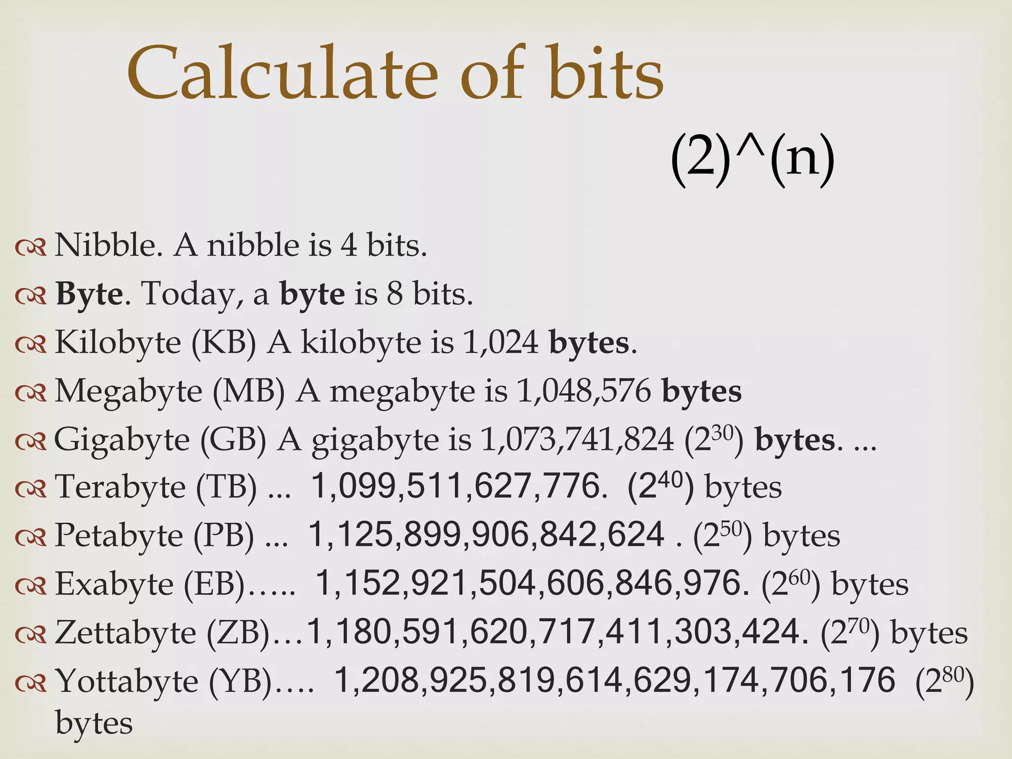  Nibble. A nibble is 4 bits.
 Byte. Today, a byte is 8 bits.
 Kilobyte (KB) A kilobyte is 1,024 bytes.
 Megabyte (MB) A megabyte is 1,048,576 bytes
 Gigabyte (GB) A gigabyte is 1,073,741,824 (230) bytes. ...
 Terabyte (TB) ... 1,099,511,627,776. (240) bytes
 Petabyte (PB) ... 1,125,899,906,842,624 . (250) bytes
 Exabyte (EB)….. 1,152,921,504,606,846,976. (260) bytes
 Zettabyte (ZB)…1,180,591,620,717,411,303,424. (270) bytes
 Yottabyte (YB)…. 1,208,925,819,614,629,174,706,176 (280)
bytes
Calculate of bits
(2)^(n)
 