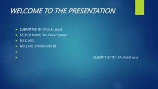 WELCOME TO THE PRESENTATION
 SUBMITTED BY :Nitik khaiwal
 FATHER NAME :Mr. Pawan kumar
 B.S.C (AG)
 ROLL.NO :210090126130

 SUBMITTED TO : Mr. Rohit rana
 