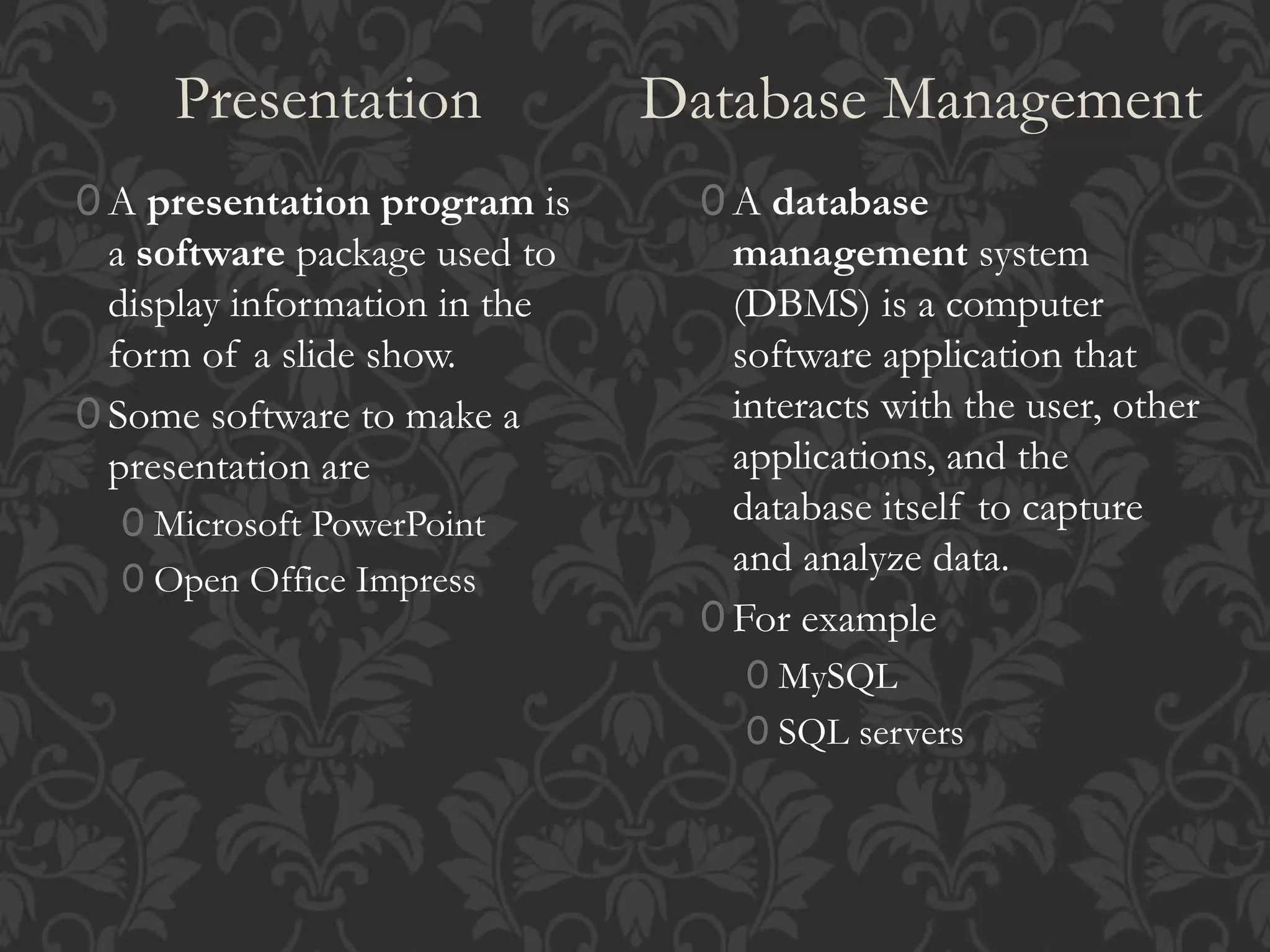 Presentation Database Management
0 A presentation program is
a software package used to
display information in the
form of a slide show.
0 Some software to make a
presentation are
0 Microsoft PowerPoint
0 Open Office Impress
0 A database
management system
(DBMS) is a computer
software application that
interacts with the user, other
applications, and the
database itself to capture
and analyze data.
0 For example
0 MySQL
0 SQL servers
 