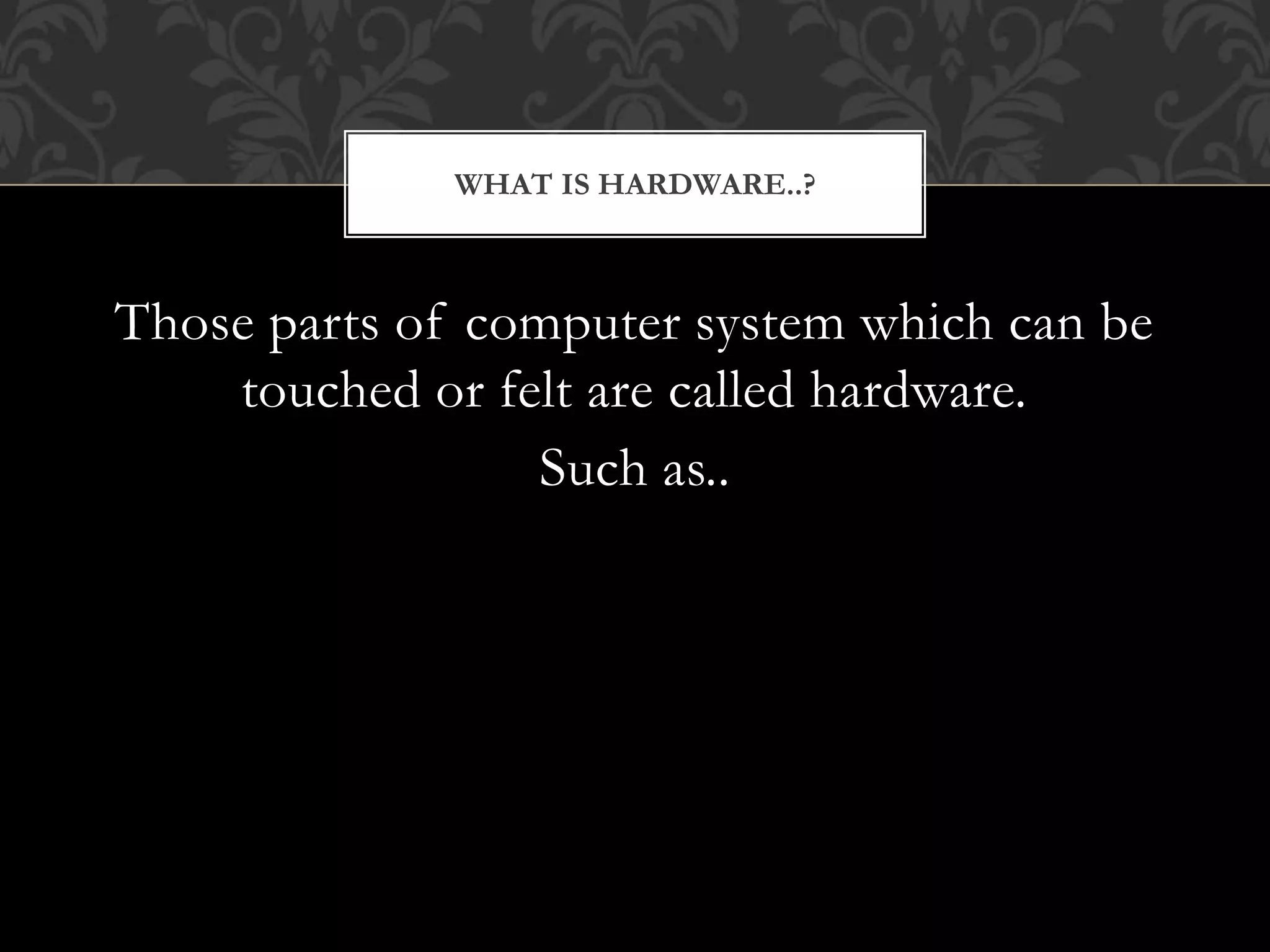 Those parts of computer system which can be
touched or felt are called hardware.
Such as..
WHAT IS HARDWARE..?
 