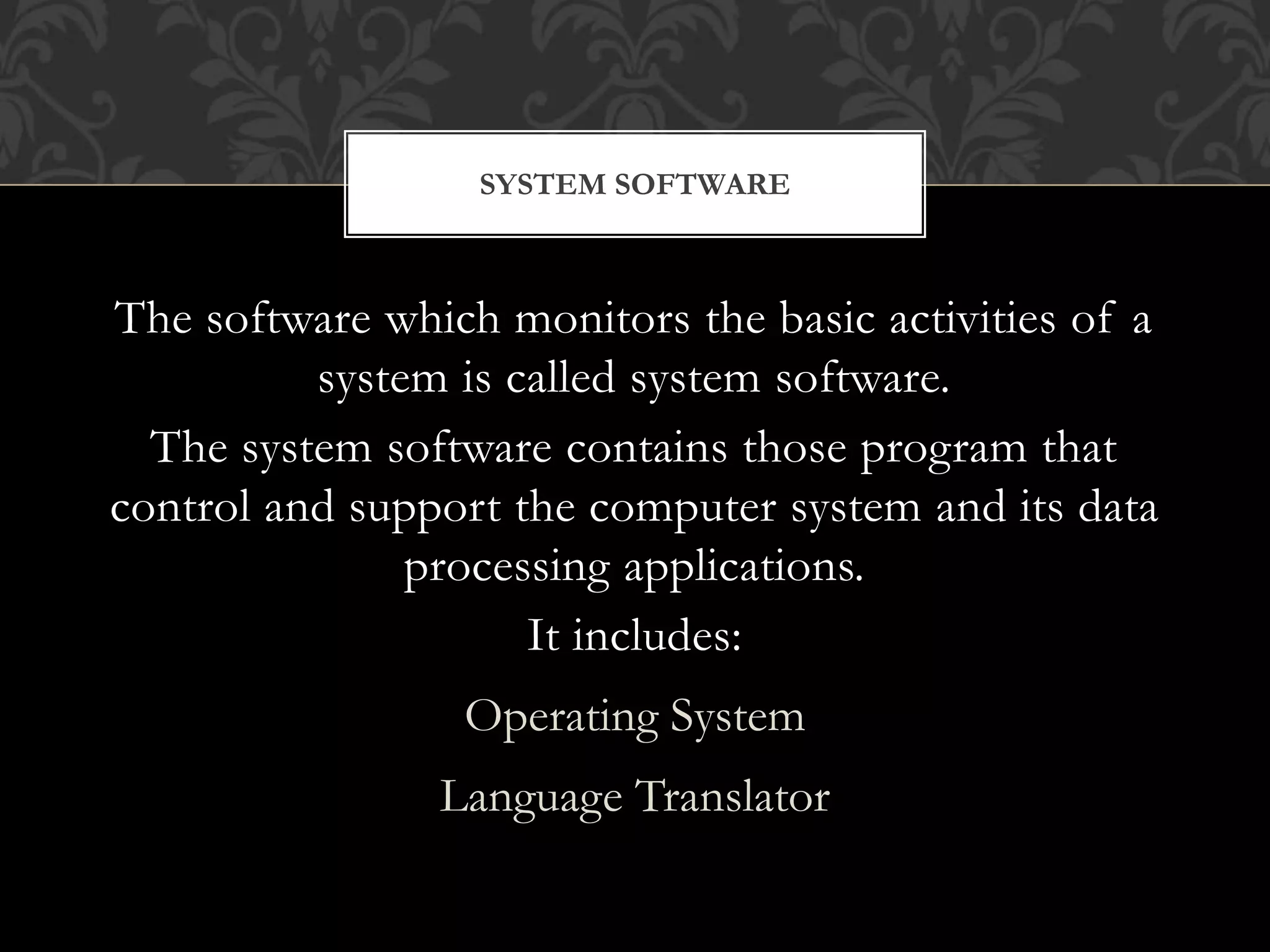 The software which monitors the basic activities of a
system is called system software.
The system software contains those program that
control and support the computer system and its data
processing applications.
It includes:
Operating System
Language Translator
SYSTEM SOFTWARE
 