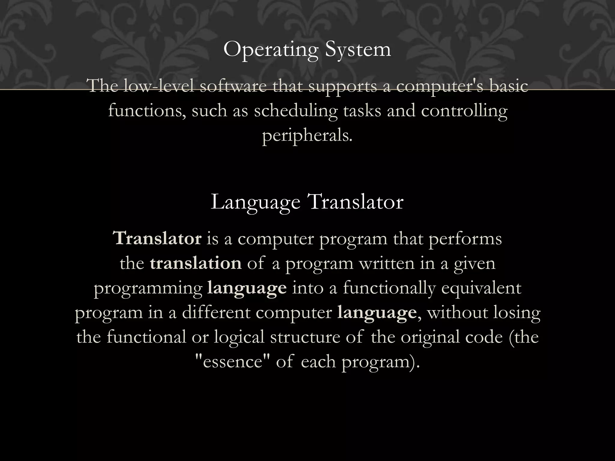 Operating System
The low-level software that supports a computer's basic
functions, such as scheduling tasks and controlling
peripherals.
Language Translator
Translator is a computer program that performs
the translation of a program written in a given
programming language into a functionally equivalent
program in a different computer language, without losing
the functional or logical structure of the original code (the
"essence" of each program).
 