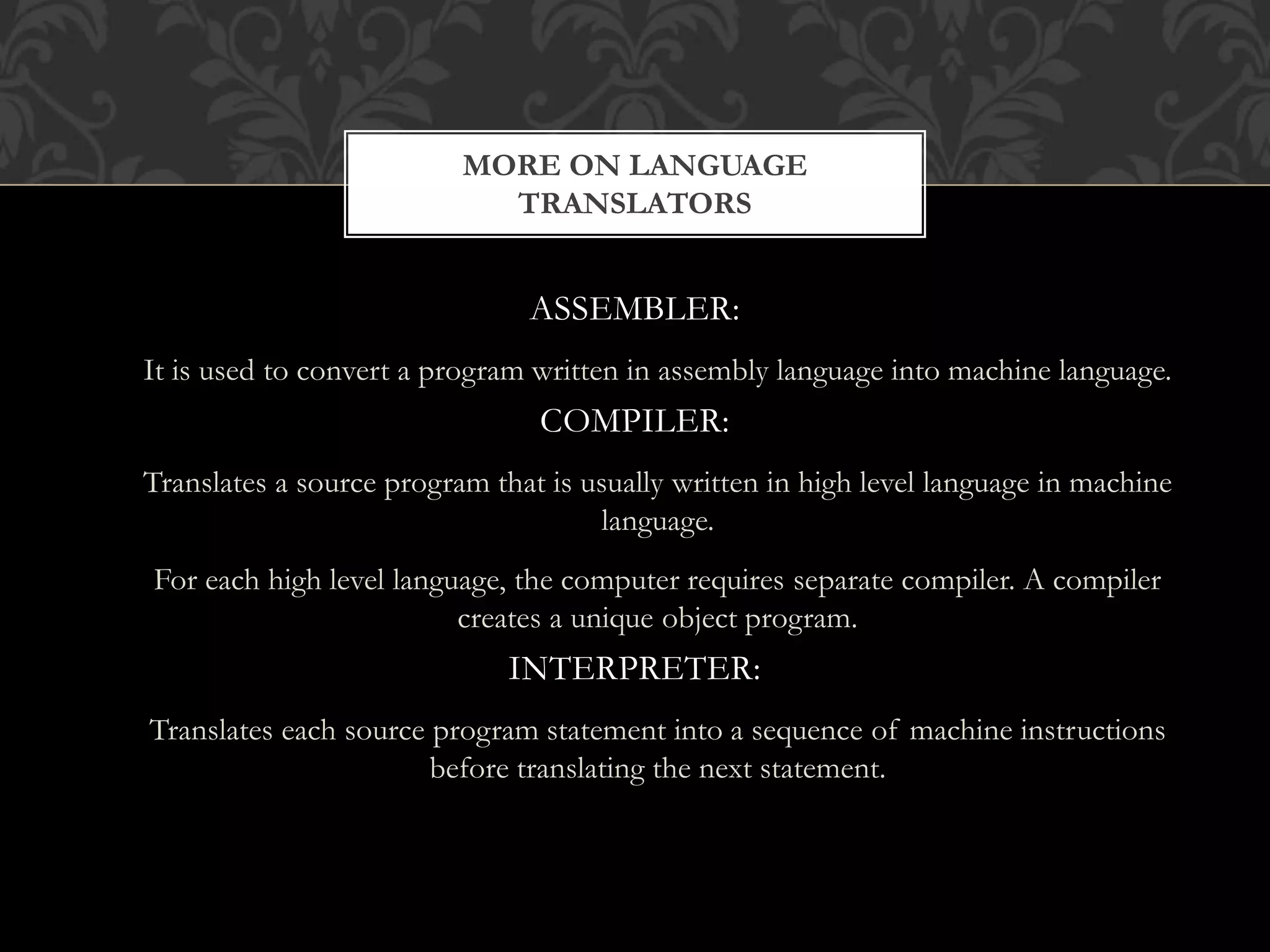 ASSEMBLER:
It is used to convert a program written in assembly language into machine language.
COMPILER:
Translates a source program that is usually written in high level language in machine
language.
For each high level language, the computer requires separate compiler. A compiler
creates a unique object program.
INTERPRETER:
Translates each source program statement into a sequence of machine instructions
before translating the next statement.
MORE ON LANGUAGE
TRANSLATORS
 