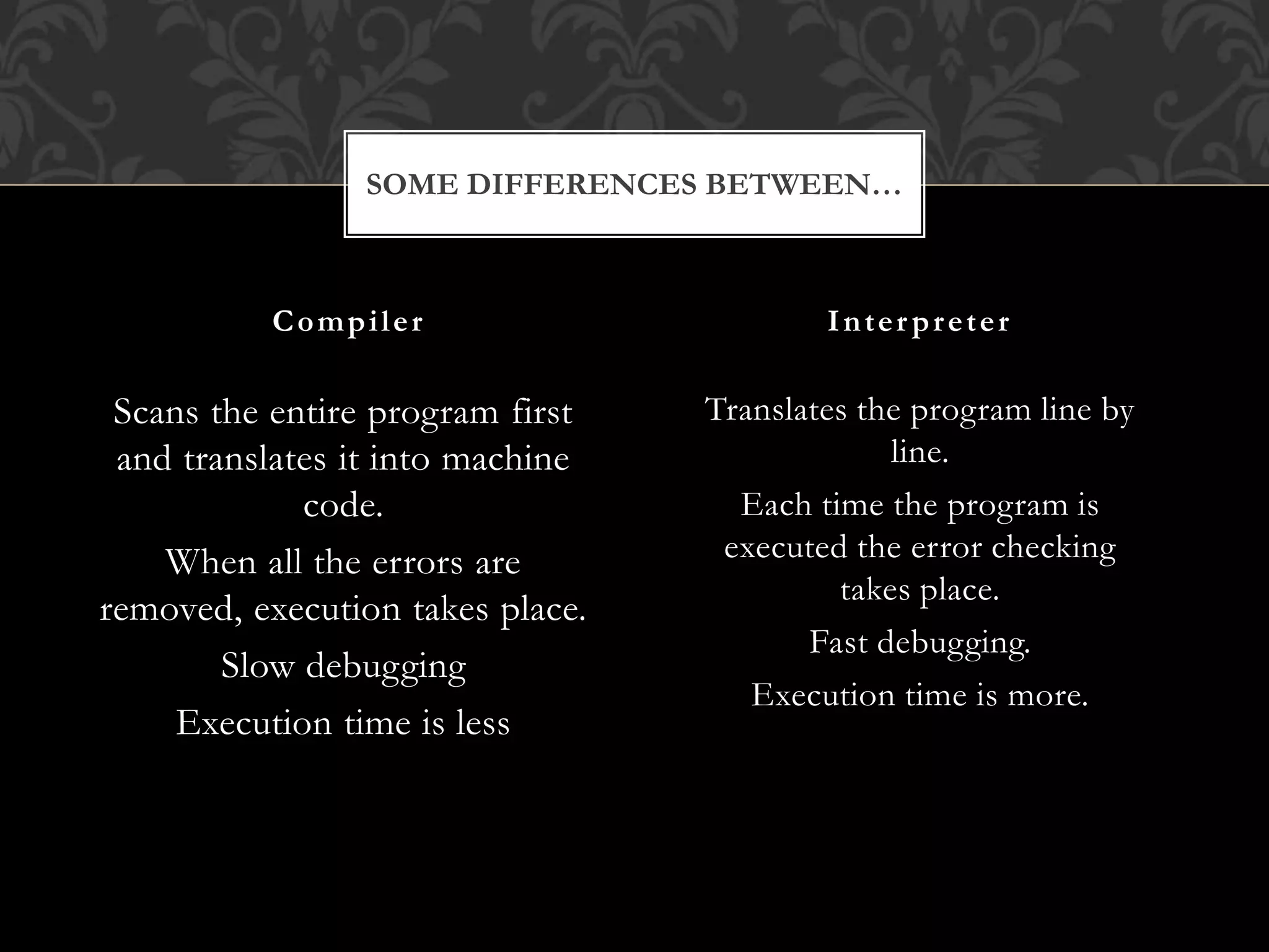 Scans the entire program first
and translates it into machine
code.
When all the errors are
removed, execution takes place.
Slow debugging
Execution time is less
Translates the program line by
line.
Each time the program is
executed the error checking
takes place.
Fast debugging.
Execution time is more.
Compiler Interpreter
SOME DIFFERENCES BETWEEN…
 