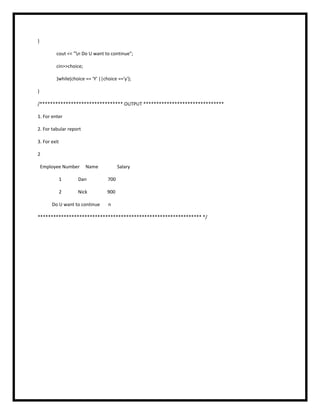 }
cout << "n Do U want to continue";
cin>>choice;
}while(choice == 'Y' ||choice =='y');
}
/******************************** OUTPUT *******************************
1. For enter
2. For tabular report
3. For exit
2
Employee Number Name Salary
1 Dan 700
2 Nick 900
Do U want to continue n
*************************************************************** */
 