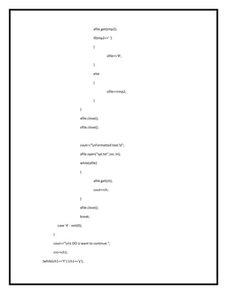 afile.get(tmp2);
if(tmp2==' ')
{
ofile<<'#';
}
else
{
ofile<<tmp2;
}
}
afile.close();
ofile.close();
cout<<"nFormatted text:t";
afile.open("spl.txt",ios::in);
while(afile)
{
afile.get(ch);
cout<<ch;
}
afile.close();
break;
case '4' : exit(0);
}
cout<<"nt DO U want to continue ";
cin>>ch1;
}while(ch1=='Y'||ch1=='y');
 