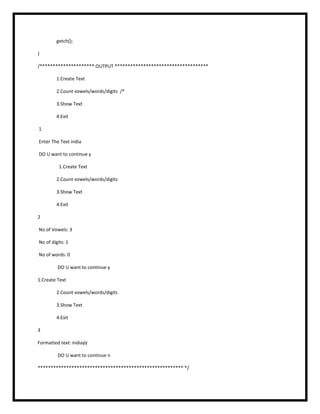 getch();
}
/********************* OUTPUT ************************************
1.Create Text
2.Count vowels/words/digits /*
3.Show Text
4.Exit
1
Enter The Text india
DO U want to continue y
1.Create Text
2.Count vowels/words/digits
3.Show Text
4.Exit
2
No of Vowels: 3
No of digits: 1
No of words: 0
DO U want to continue y
1.Create Text
2.Count vowels/words/digits
3.Show Text
4.Exit
3
Formatted text: indiaÿÿ
DO U want to continue n
******************************************************** */
 