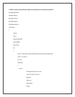 /* WAP to create a text and find the upper case and lower case constants and vowels? */
#include<fstream.h>
#include<stdio.h>
#include<conio.h>
#include<ctype.h>
#include<process.h>
void main()
{
clrscr();
int n,j;
fstream ofile,afile;
char str[100];
char ch,ch1;
do
{
cout<<"nt1.Create Textnt2.Read from Filent3.create another file";
cout << "n 4.Exit ";
cin>>ch;
switch(ch)
{
case '1' :
ofile.open("smp.txt",ios::out);
cout<<"n Enter The Text ";
gets(str);
ofile<<str;
ofile.close();
break;
 