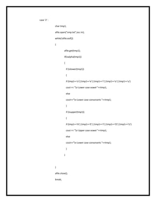 case '2' :
char tmp1;
afile.open("smp.txt",ios::in);
while(!afile.eof())
{
afile.get(tmp1);
if(isalpha(tmp1))
{
if (islower(tmp1))
{
if (tmp1=='a'||tmp1=='e'||tmp1=='i'||tmp1=='o'||tmp1=='u')
cout << "n Lower case vowel "<<tmp1;
else
cout<<"n Lower case consonants "<<tmp1;
}
if (isupper(tmp1))
{
if (tmp1=='A'||tmp1=='E'||tmp1=='I'||tmp1=='O'||tmp1=='U')
cout << "n Upper case vowel "<<tmp1;
else
cout<<"n Lower case consonants "<<tmp1;
}
}
}
afile.close();
break;
 