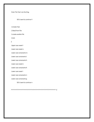 Enter The Text I am the King
DO U want to continue Y
1.Create Text
2.Read from File
3.create another file
4.Exit
2
Upper case vowel I
Lower case vowel a
Lower case consonants m
Lower case consonants t
Lower case consonants h
Lower case vowel e
Lower case consonants K
Lower case vowel i
Lower case consonants n
Lower case consonants g
DO U want to continue n
********************************************************** */
 