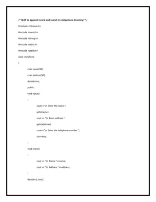 /* WAP to append record and search in a telephone directory? */
# include <fstream.h>
#include <conio.h>
#include <string.h>
#include <stdio.h>
#include <stdlib.h>
class telephone
{
char name[30];
char address[50];
double tno;
public :
void input()
{
cout<<"n Enter the name ";
gets(name);
cout << "n Enter address ";
gets(address);
cout<<"n Enter the telephone number ";
cin>>tno;
}
void show()
{
cout << "n Name "<<name;
cout << "n Address "<<address;
}
double rt_tno()
 
