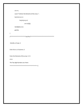 cin>>n;
cout<<"nEnter the Elements of the array: ";
for(i=0;i<m;i++)
for(j=0;j<n;j++)
cin>>a[i][j];
twodigit(a,m,n);
getch();
}
/***********************OUTPUT***********************************
EnterNo. of rows: 2
Enter the no. of columns: 2
Enter the Elements of the array: 1 2 3
4 5 6
The Two digit Numbers are: None
**************************************** */
 