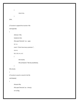 {
return tno;
}
}tele;
// Function to append the records in file
void append()
{
ofstream tfile;
telephone tele;
tfile.open("tele.dat", ios :: app);
int n,i;
cout<< "Enter how many customers ";
cin>>n;
for (i =0; i<n ;i++)
{
tele.input();
tfile.write((char *)& tele,sizeof(tele));
}
tfile.close();
}
// Function to search a record in the file
void display()
{
ifstream tfile;
tfile.open("tele.dat",ios :: binary);
int no,flag;
 