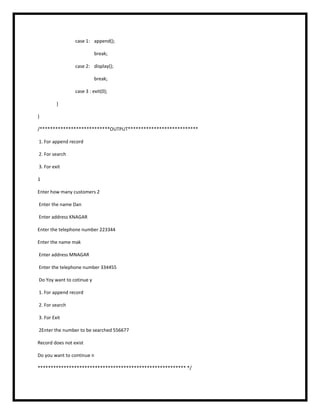 case 1: append();
break;
case 2: display();
break;
case 3 : exit(0);
}
}
/***************************OUTPUT***************************
1. For append record
2. For search
3. For exit
1
Enter how many customers 2
Enter the name Dan
Enter address KNAGAR
Enter the telephone number 223344
Enter the name mak
Enter address MNAGAR
Enter the telephone number 334455
Do Yoy want to cotinue y
1. For append record
2. For search
3. For Exit
2Enter the number to be searched 556677
Record does not exist
Do you want to continue n
********************************************************* */
 