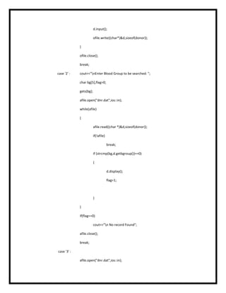 d.input();
ofile.write((char*)&d,sizeof(donor));
}
ofile.close();
break;
case '2' : cout<<"nEnter Blood Group to be searched: ";
char bg[5],flag=0;
gets(bg);
afile.open("dnr.dat",ios::in);
while(afile)
{
afile.read((char *)&d,sizeof(donor));
if(!afile)
break;
if (strcmp(bg,d.getbgroup())==0)
{
d.display();
flag=1;
}
}
if(flag==0)
cout<<"n No record Found";
afile.close();
break;
case '3' :
afile.open("dnr.dat",ios::in);
 