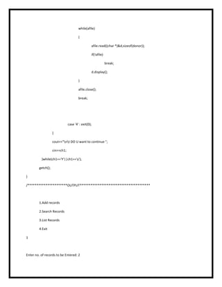 while(afile)
{
afile.read((char *)&d,sizeof(donor));
if(!afile)
break;
d.display();
}
afile.close();
break;
case '4' : exit(0);
}
cout<<"nt DO U want to continue ";
cin>>ch1;
}while(ch1=='Y'||ch1=='y');
getch();
}
/**********************OUTPUT***************************************
1.Add records
2.Search Records
3.List Records
4.Exit
1
Enter no. of records to be Entered: 2
 