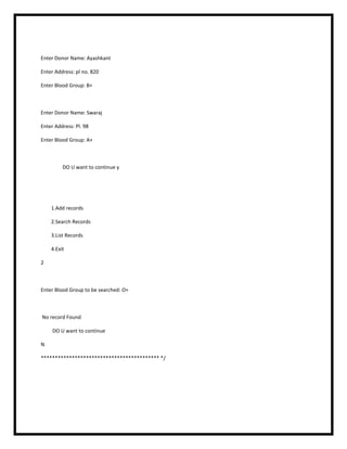 Enter Donor Name: Ayashkant
Enter Address: pl no. 820
Enter Blood Group: B+
Enter Donor Name: Swaraj
Enter Address: Pl. 98
Enter Blood Group: A+
DO U want to continue y
1.Add records
2.Search Records
3.List Records
4.Exit
2
Enter Blood Group to be searched: O+
No record Found
DO U want to continue
N
****************************************** */
 