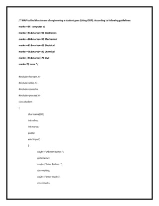 /* WAP to find the stream of engineering a student goes (Using OOP). According to following guidelines:
marks>=96 computer sc
marks>=91&marks<=95 Electronics
marks>=86&marks<=90 Mechanical
marks>=81&marks<=85 Electrical
marks>=76&marks<=80 Chemical
marks>=71&marks<=75 Civil
marks<70 none */
#include<fstream.h>
#include<stdio.h>
#include<conio.h>
#include<process.h>
class student
{
char name[30];
int rollno;
int marks;
public:
void input()
{
cout<<"nEnter Name: ";
gets(name);
cout<<"Enter Rollno.: ";
cin>>rollno;
cout<<"enter marks";
cin>>marks;
 