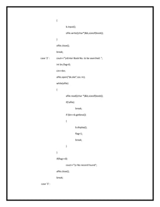 {
b.input();
ofile.write((char*)&b,sizeof(book));
}
ofile.close();
break;
case '2' : cout<<"nEnter Book No. to be searched: ";
int bn,flag=0;
cin>>bn;
afile.open("bk.dat",ios::in);
while(afile)
{
afile.read((char *)&b,sizeof(book));
if(!afile)
break;
if (bn==b.getbno())
{
b.display();
flag=1;
break;
}
}
if(flag==0)
cout<<"n No record Found";
afile.close();
break;
case '3' :
 