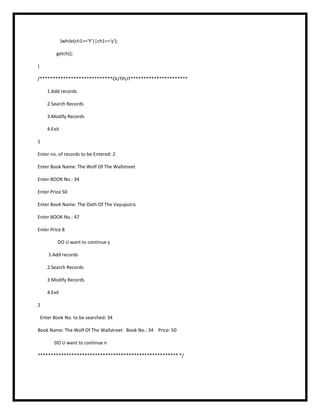 }while(ch1=='Y'||ch1=='y');
getch();
}
/****************************OUTPUT**********************
1.Add records
2.Search Records
3.Modify Records
4.Exit
1
Enter no. of records to be Entered: 2
Enter Book Name: The Wolf Of The Wallstreet
Enter BOOK No.: 34
Enter Price 50
Enter Book Name: The Oath Of The Vayuputra
Enter BOOK No.: 47
Enter Price 8
DO U want to continue y
1.Add records
2.Search Records
3.Modify Records
4.Exit
2
Enter Book No. to be searched: 34
Book Name: The Wolf Of The Wallstreet Book No.: 34 Price: 50
DO U want to continue n
****************************************************** */
 