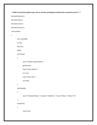 /* WAP to record the student name, roll no. and fees and display its details when searched by roll no.? */
#include<fstream.h>
#include<stdio.h>
#include<conio.h>
#include<process.h>
class students
{
char sname[30];
int sno;
float fees;
public:
void input()
{
cout<<"nEnter Student Name: ";
gets(sname);
cout<<"Enter Roll No.: ";
cin>>sno;
cout<<"Enter Fees: ";
cin>>fees;
}
void display()
{
cout<<"nStudent Name: "<<sname<<"tRoll No.: "<<sno<<"tFees: "<<fees<<"t";
}
int getsno()
{
return sno;}
 